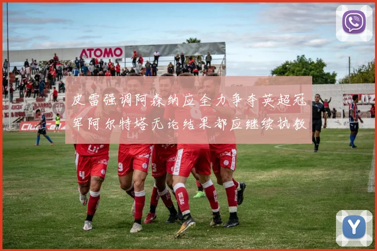 皮雷强调阿森纳应全力争夺英超冠军阿尔特塔无论结果都应继续执教