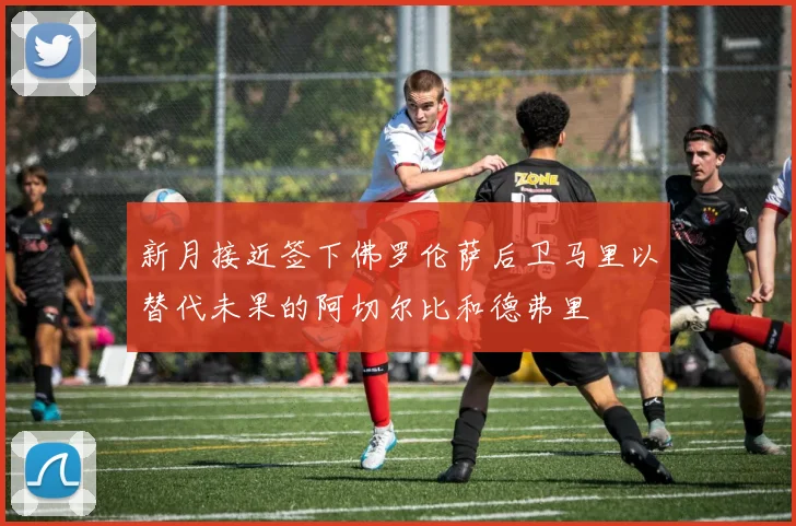 新月接近签下佛罗伦萨后卫马里以替代未果的阿切尔比和德弗里