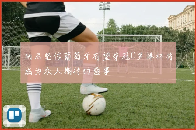纳尼坚信葡萄牙有望夺冠C罗捧杯将成为众人期待的盛事