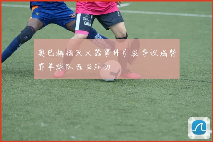 奥巴梅扬灭火器事件引发争议成替罪羊球队面临压力