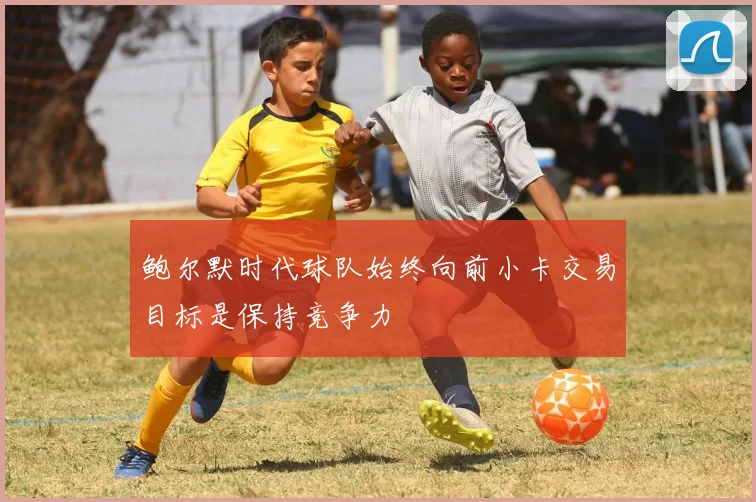 鲍尔默时代球队始终向前小卡交易目标是保持竞争力