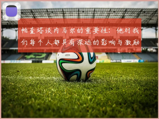 帕奎塔谈内马尔的重要性：他对我们每个人都具有深远的影响与激励