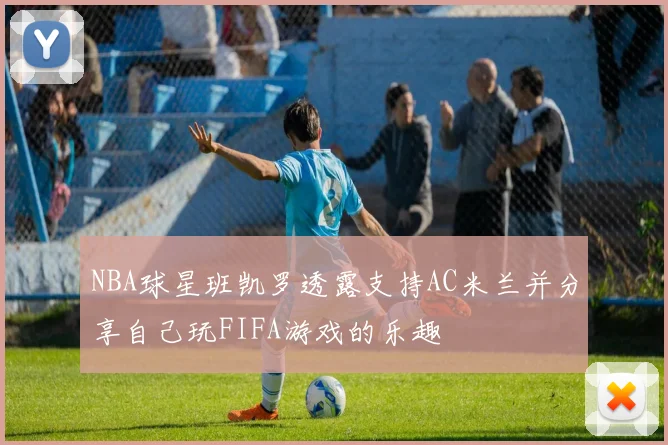 NBA球星班凯罗透露支持AC米兰并分享自己玩FIFA游戏的乐趣