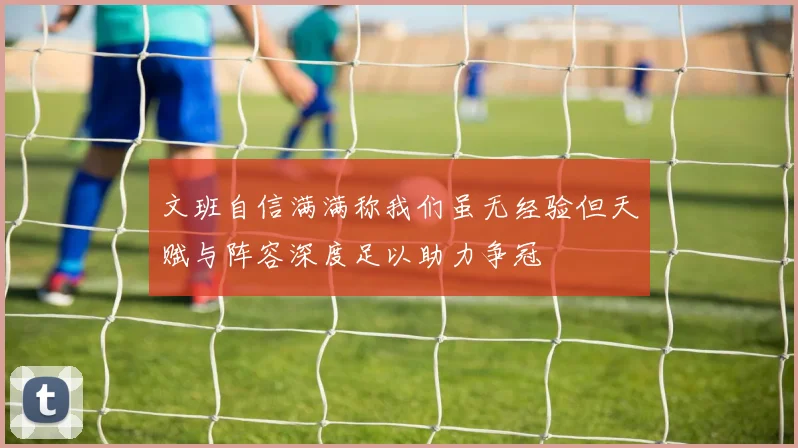 文班自信满满称我们虽无经验但天赋与阵容深度足以助力争冠