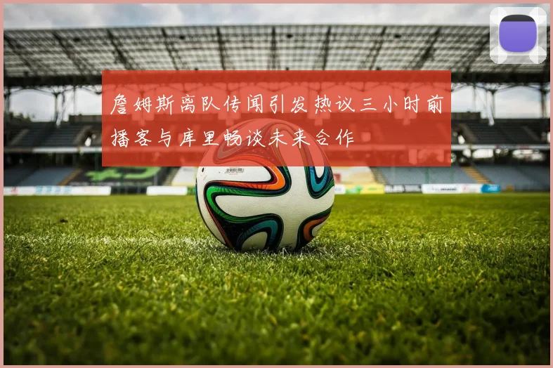 詹姆斯离队传闻引发热议三小时前播客与库里畅谈未来合作