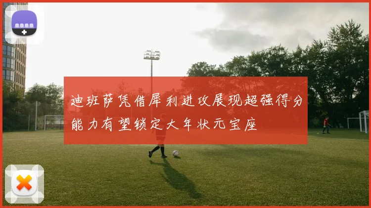 迪班萨凭借犀利进攻展现超强得分能力有望锁定大年状元宝座