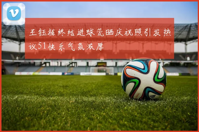 王钰栋终结进球荒晒庆祝照引发热议51快乐气氛浓厚