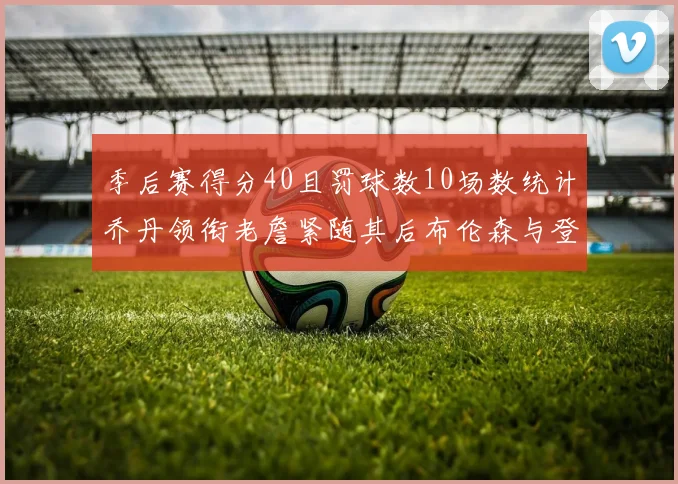 季后赛得分40且罚球数10场数统计乔丹领衔老詹紧随其后布伦森与登库并肩奋战