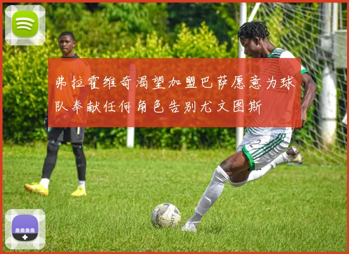 弗拉霍维奇渴望加盟巴萨愿意为球队奉献任何角色告别尤文图斯