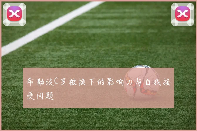 希勒谈C罗被换下的影响力与自我接受问题