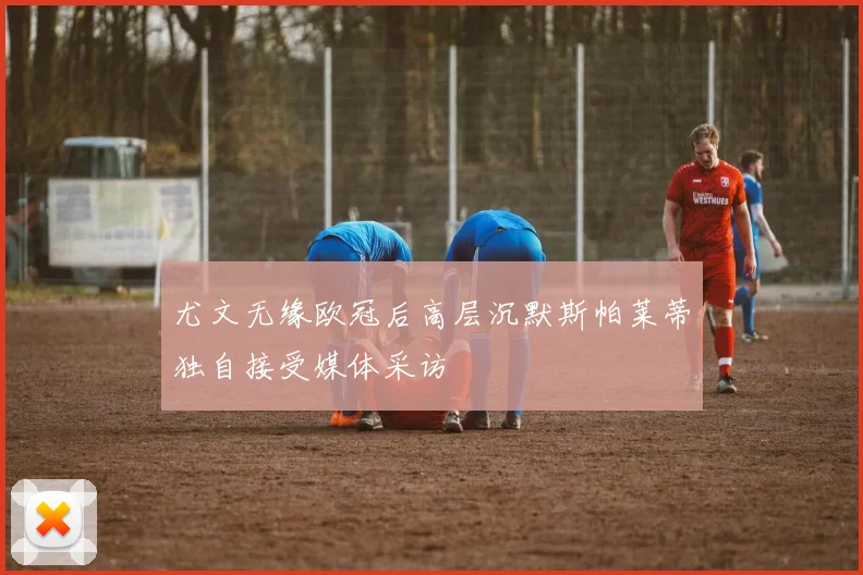 尤文无缘欧冠后高层沉默斯帕莱蒂独自接受媒体采访
