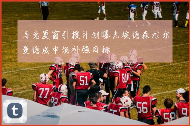 马竞夏窗引援计划曝光埃德森尤尔曼德成中场补强目标